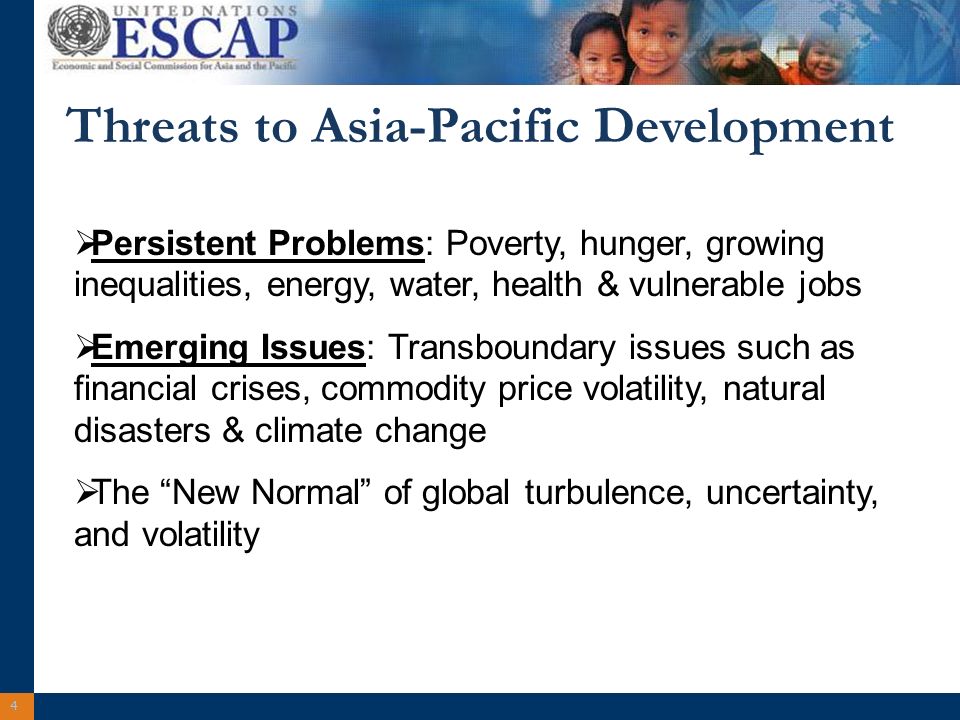 4 Threats to Asia-Pacific Development Persistent Problems: Poverty, hunger, growing inequalities, energy, water, health & vulnerable jobs Emerging Issues: Transboundary issues such as financial crises, commodity price volatility, natural disasters & climate change The New Normal of global turbulence, uncertainty, and volatility