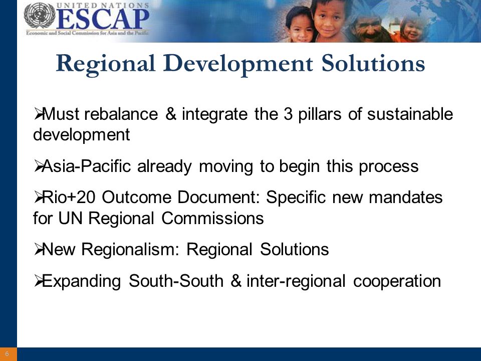 6 Regional Development Solutions Must rebalance & integrate the 3 pillars of sustainable development Asia-Pacific already moving to begin this process Rio+20 Outcome Document: Specific new mandates for UN Regional Commissions New Regionalism: Regional Solutions Expanding South-South & inter-regional cooperation