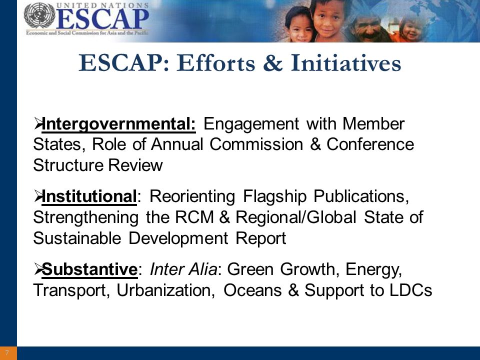 7 ESCAP: Efforts & Initiatives Intergovernmental: Engagement with Member States, Role of Annual Commission & Conference Structure Review Institutional: Reorienting Flagship Publications, Strengthening the RCM & Regional/Global State of Sustainable Development Report Substantive: Inter Alia: Green Growth, Energy, Transport, Urbanization, Oceans & Support to LDCs