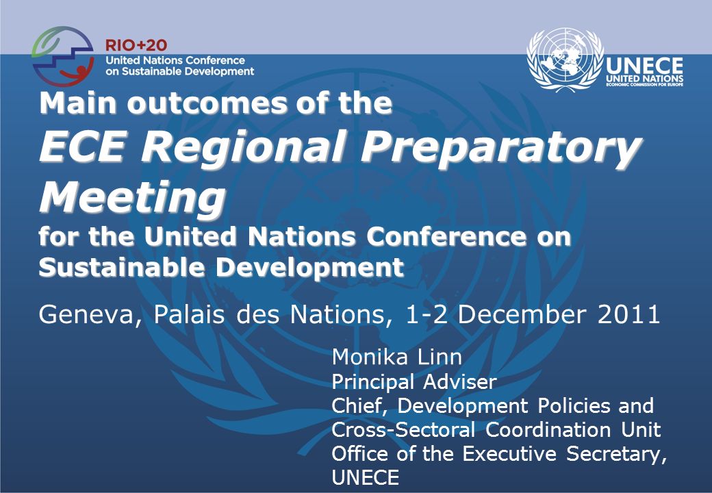 Main outcomes of the ECE Regional Preparatory Meeting for the United Nations Conference on Sustainable Development Main outcomes of the ECE Regional Preparatory Meeting for the United Nations Conference on Sustainable Development Geneva, Palais des Nations, 1-2 December 2011 Monika Linn Principal Adviser Chief, Development Policies and Cross-Sectoral Coordination Unit Office of the Executive Secretary, UNECE