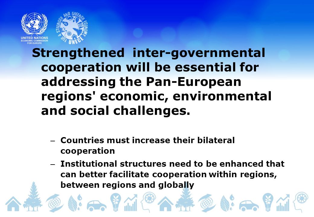 – Countries must increase their bilateral cooperation – Institutional structures need to be enhanced that can better facilitate cooperation within regions, between regions and globally Strengthened inter-governmental cooperation will be essential for addressing the Pan-European regions economic, environmental and social challenges.