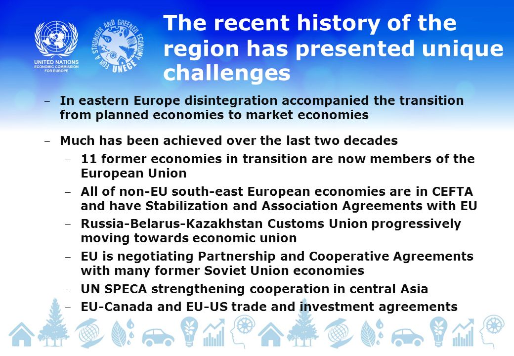 The recent history of the region has presented unique challenges In eastern Europe disintegration accompanied the transition from planned economies to market economies Much has been achieved over the last two decades 11 former economies in transition are now members of the European Union All of non-EU south-east European economies are in CEFTA and have Stabilization and Association Agreements with EU Russia-Belarus-Kazakhstan Customs Union progressively moving towards economic union EU is negotiating Partnership and Cooperative Agreements with many former Soviet Union economies UN SPECA strengthening cooperation in central Asia EU-Canada and EU-US trade and investment agreements