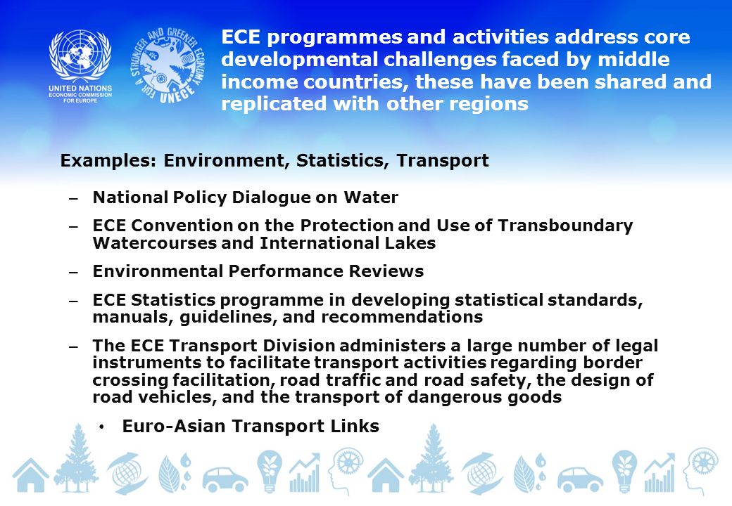 ECE programmes and activities address core developmental challenges faced by middle income countries, these have been shared and replicated with other regions – National Policy Dialogue on Water – ECE Convention on the Protection and Use of Transboundary Watercourses and International Lakes – Environmental Performance Reviews – ECE Statistics programme in developing statistical standards, manuals, guidelines, and recommendations – The ECE Transport Division administers a large number of legal instruments to facilitate transport activities regarding border crossing facilitation, road traffic and road safety, the design of road vehicles, and the transport of dangerous goods Euro-Asian Transport Links Examples: Environment, Statistics, Transport
