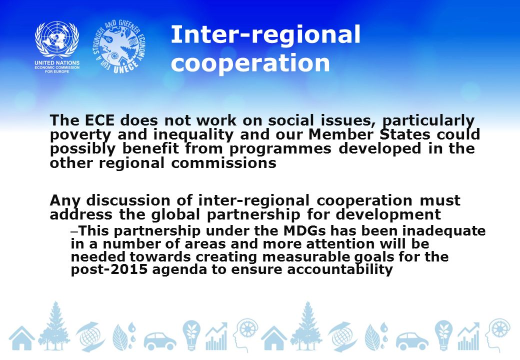 Inter-regional cooperation The ECE does not work on social issues, particularly poverty and inequality and our Member States could possibly benefit from programmes developed in the other regional commissions Any discussion of inter-regional cooperation must address the global partnership for development – This partnership under the MDGs has been inadequate in a number of areas and more attention will be needed towards creating measurable goals for the post-2015 agenda to ensure accountability