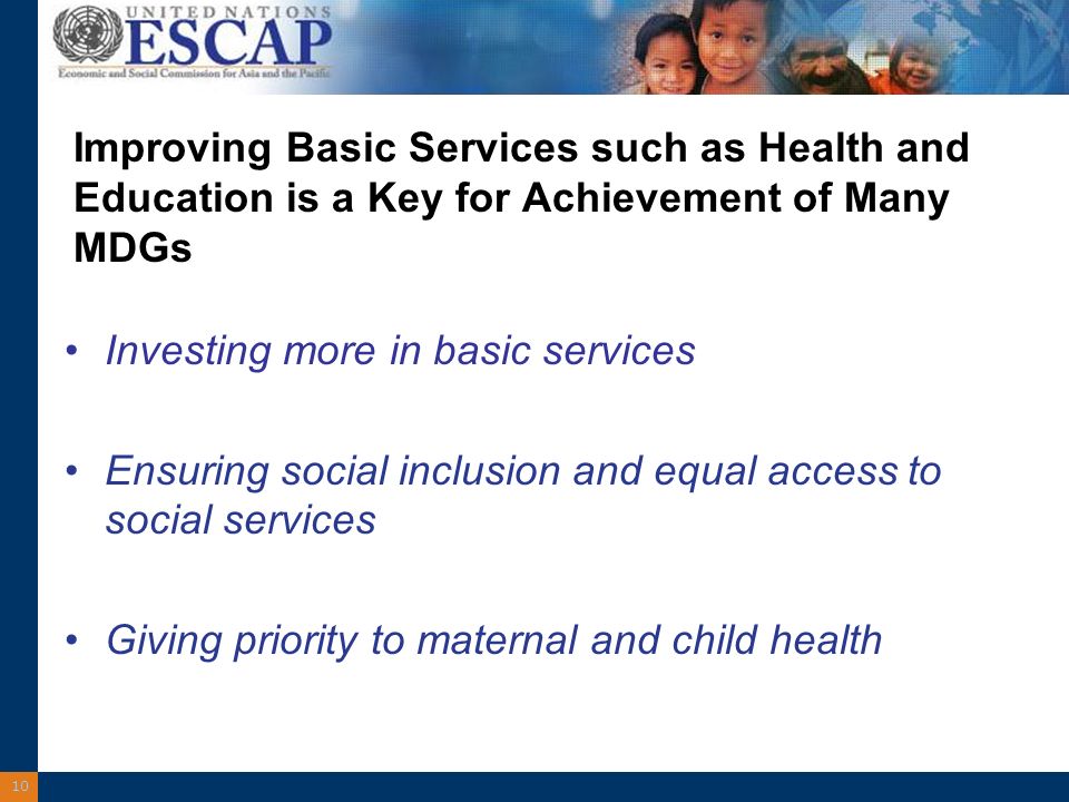10 Improving Basic Services such as Health and Education is a Key for Achievement of Many MDGs Investing more in basic services Ensuring social inclusion and equal access to social services Giving priority to maternal and child health