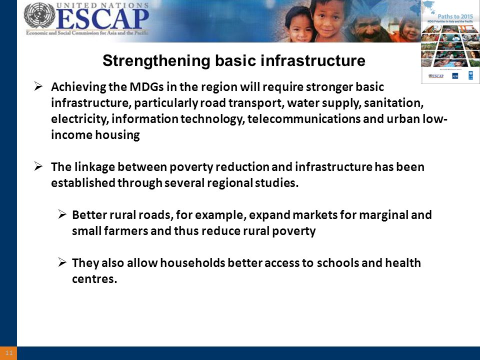 11 Strengthening basic infrastructure Achieving the MDGs in the region will require stronger basic infrastructure, particularly road transport, water supply, sanitation, electricity, information technology, telecommunications and urban low- income housing The linkage between poverty reduction and infrastructure has been established through several regional studies.