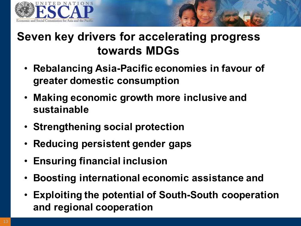 13 Seven key drivers for accelerating progress towards MDGs Rebalancing Asia-Pacific economies in favour of greater domestic consumption Making economic growth more inclusive and sustainable Strengthening social protection Reducing persistent gender gaps Ensuring financial inclusion Boosting international economic assistance and Exploiting the potential of South-South cooperation and regional cooperation