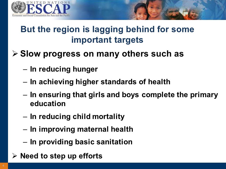 4 But the region is lagging behind for some important targets Slow progress on many others such as –In reducing hunger –In achieving higher standards of health –In ensuring that girls and boys complete the primary education –In reducing child mortality –In improving maternal health –In providing basic sanitation Need to step up efforts