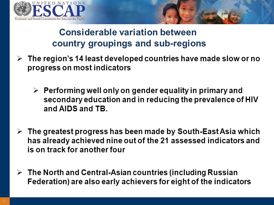 6 Considerable variation between country groupings and sub-regions The regions 14 least developed countries have made slow or no progress on most indicators Performing well only on gender equality in primary and secondary education and in reducing the prevalence of HIV and AIDS and TB.