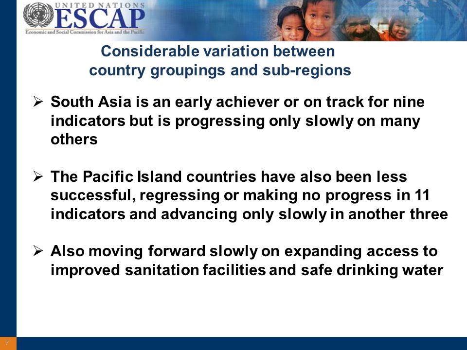 7 South Asia is an early achiever or on track for nine indicators but is progressing only slowly on many others The Pacific Island countries have also been less successful, regressing or making no progress in 11 indicators and advancing only slowly in another three Also moving forward slowly on expanding access to improved sanitation facilities and safe drinking water Considerable variation between country groupings and sub-regions