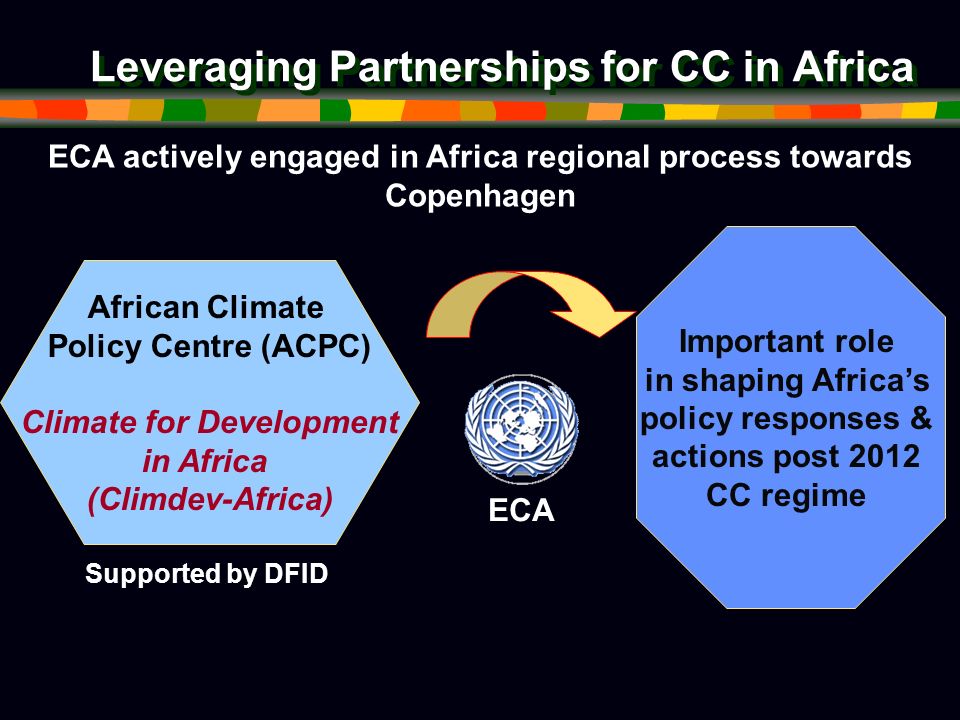 Leveraging Partnerships for CC in Africa ECA ECA actively engaged in Africa regional process towards Copenhagen African Climate Policy Centre (ACPC) Climate for Development in Africa (Climdev-Africa) Supported by DFID Important role in shaping Africas policy responses & actions post 2012 CC regime