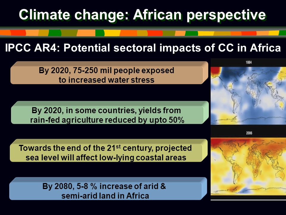Climate change: African perspective IPCC AR4: Potential sectoral impacts of CC in Africa By 2020, mil people exposed to increased water stress By 2020, in some countries, yields from rain-fed agriculture reduced by upto 50% Towards the end of the 21 st century, projected sea level will affect low-lying coastal areas By 2080, 5-8 % increase of arid & semi-arid land in Africa