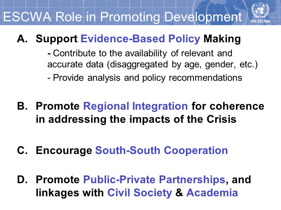 ESCWA Role in Promoting Development A.Support Evidence-Based Policy Making - Contribute to the availability of relevant and accurate data (disaggregated by age, gender, etc.) - Provide analysis and policy recommendations B.Promote Regional Integration for coherence in addressing the impacts of the Crisis C.Encourage South-South Cooperation D.Promote Public-Private Partnerships, and linkages with Civil Society & Academia