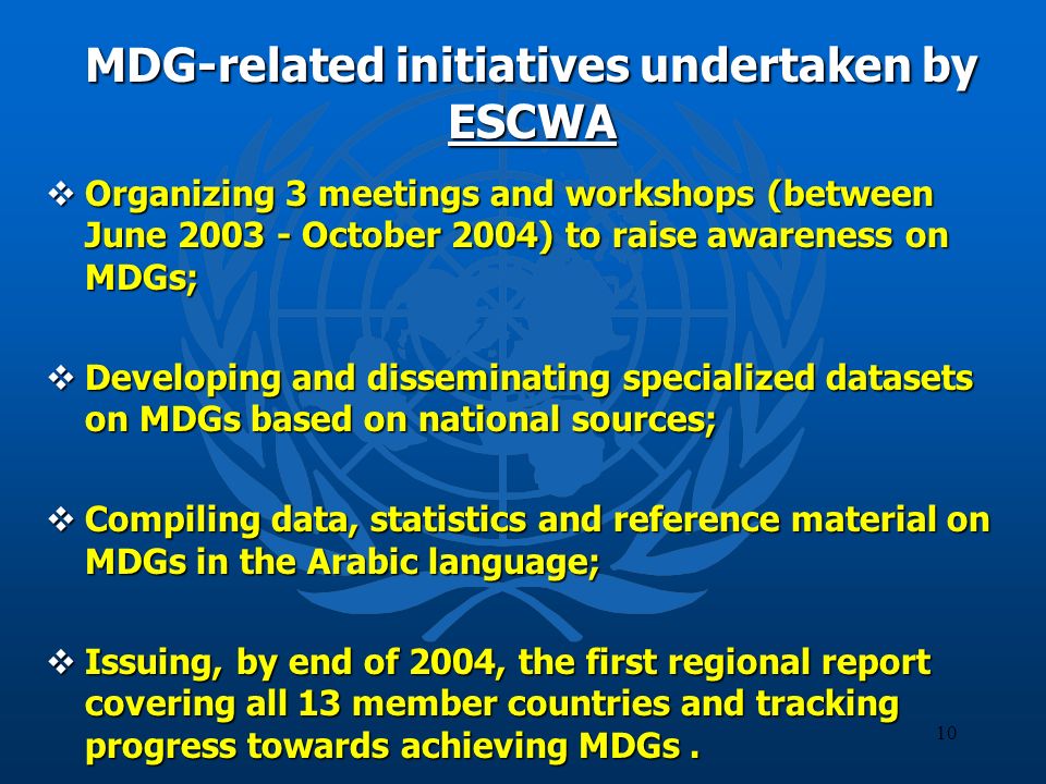 10 MDG-related initiatives undertaken by ESCWA Organizing 3 meetings and workshops (between June October 2004) to raise awareness on MDGs; Organizing 3 meetings and workshops (between June October 2004) to raise awareness on MDGs; Developing and disseminating specialized datasets on MDGs based on national sources; Developing and disseminating specialized datasets on MDGs based on national sources; Compiling data, statistics and reference material on MDGs in the Arabic language; Compiling data, statistics and reference material on MDGs in the Arabic language; Issuing, by end of 2004, the first regional report covering all 13 member countries and tracking progress towards achieving MDGs.