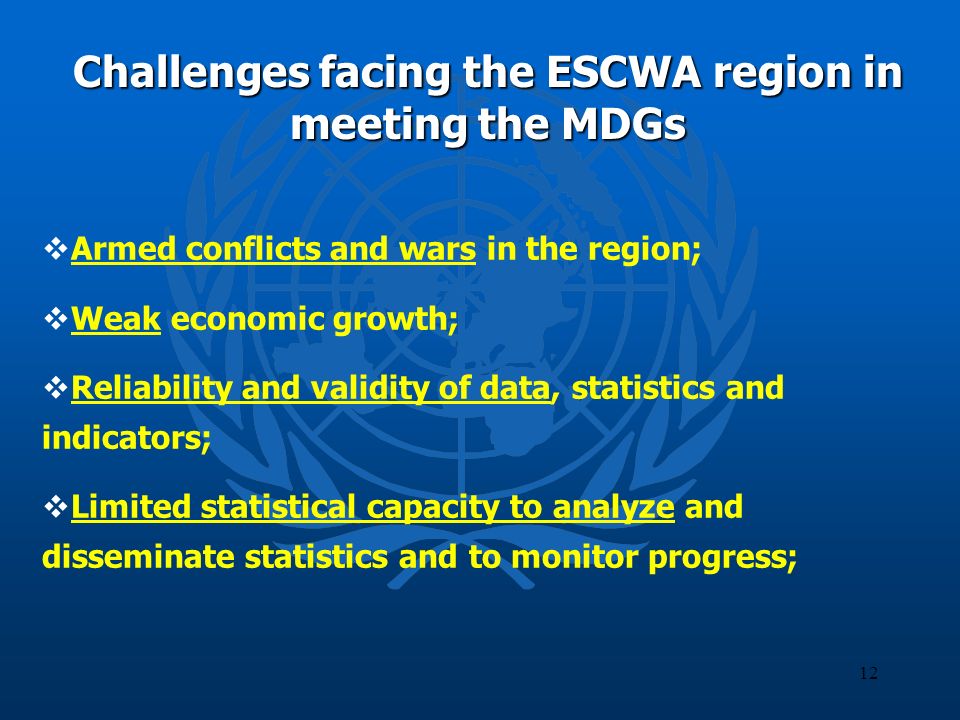 12 Challenges facing the ESCWA region in meeting the MDGs Armed conflicts and wars in the region; Weak economic growth; Reliability and validity of data, statistics and indicators; Limited statistical capacity to analyze and disseminate statistics and to monitor progress;