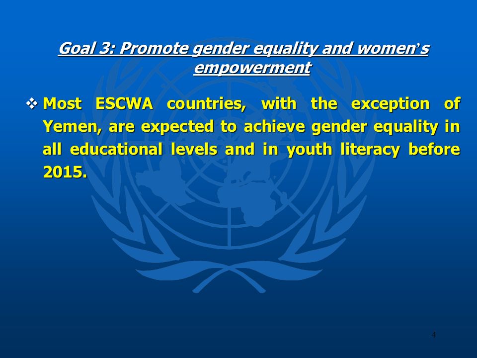 4 Goal 3: Promote gender equality and women s empowerment Most ESCWA countries, with the exception of Yemen, are expected to achieve gender equality in all educational levels and in youth literacy before 2015.