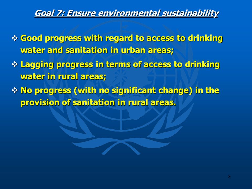 8 Goal 7: Ensure environmental sustainability Good progress with regard to access to drinking water and sanitation in urban areas; Good progress with regard to access to drinking water and sanitation in urban areas; Lagging progress in terms of access to drinking water in rural areas; Lagging progress in terms of access to drinking water in rural areas; No progress (with no significant change) in the provision of sanitation in rural areas.