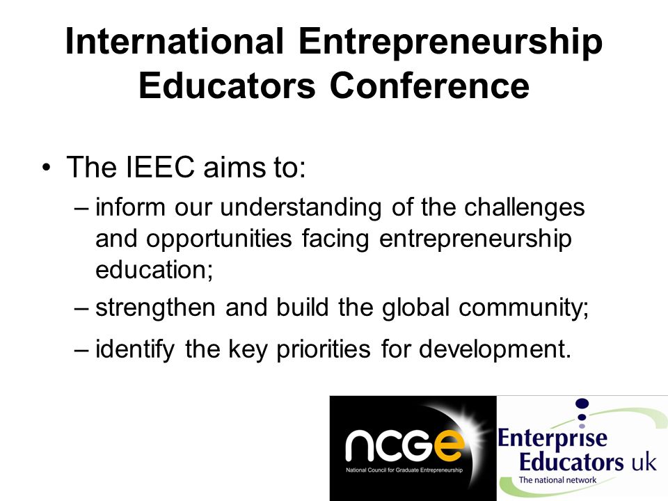 International Entrepreneurship Educators Conference The IEEC aims to: –inform our understanding of the challenges and opportunities facing entrepreneurship education; –strengthen and build the global community; –identify the key priorities for development.