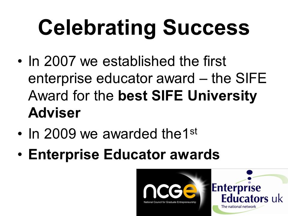 Celebrating Success In 2007 we established the first enterprise educator award – the SIFE Award for the best SIFE University Adviser In 2009 we awarded the1 st Enterprise Educator awards
