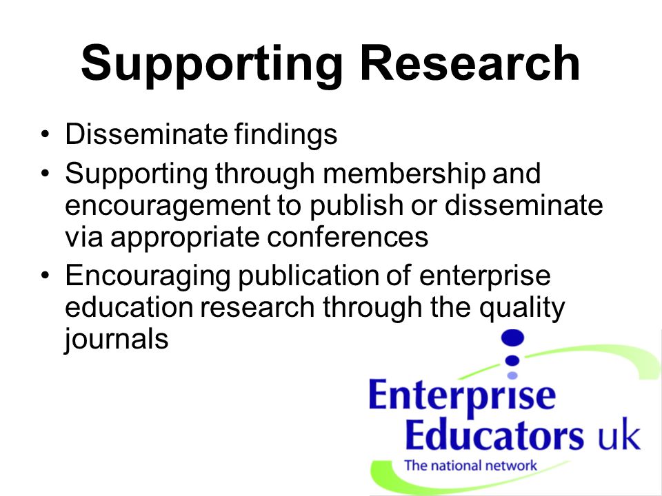 Supporting Research Disseminate findings Supporting through membership and encouragement to publish or disseminate via appropriate conferences Encouraging publication of enterprise education research through the quality journals