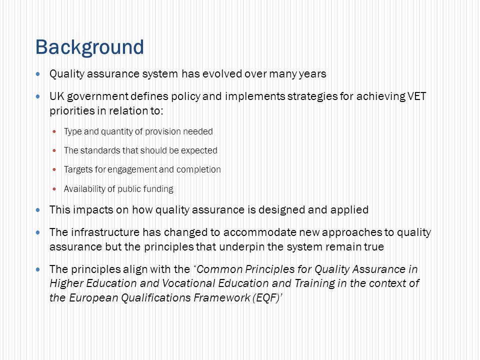 Background Quality assurance system has evolved over many years UK government defines policy and implements strategies for achieving VET priorities in relation to: Type and quantity of provision needed The standards that should be expected Targets for engagement and completion Availability of public funding This impacts on how quality assurance is designed and applied The infrastructure has changed to accommodate new approaches to quality assurance but the principles that underpin the system remain true The principles align with the Common Principles for Quality Assurance in Higher Education and Vocational Education and Training in the context of the European Qualifications Framework (EQF)