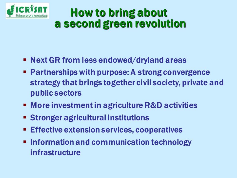 Next GR from less endowed/dryland areas Partnerships with purpose: A strong convergence strategy that brings together civil society, private and public sectors More investment in agriculture R&D activities Stronger agricultural institutions Effective extension services, cooperatives Information and communication technology infrastructure How to bring about a second green revolution