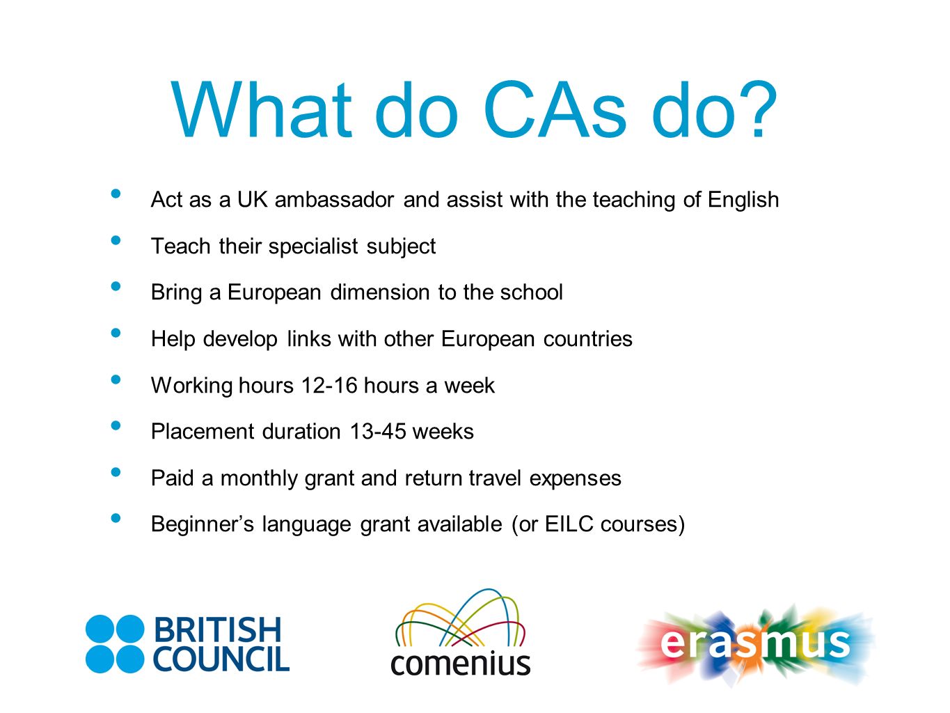 Act as a UK ambassador and assist with the teaching of English Teach their specialist subject Bring a European dimension to the school Help develop links with other European countries Working hours hours a week Placement duration weeks Paid a monthly grant and return travel expenses Beginners language grant available (or EILC courses)