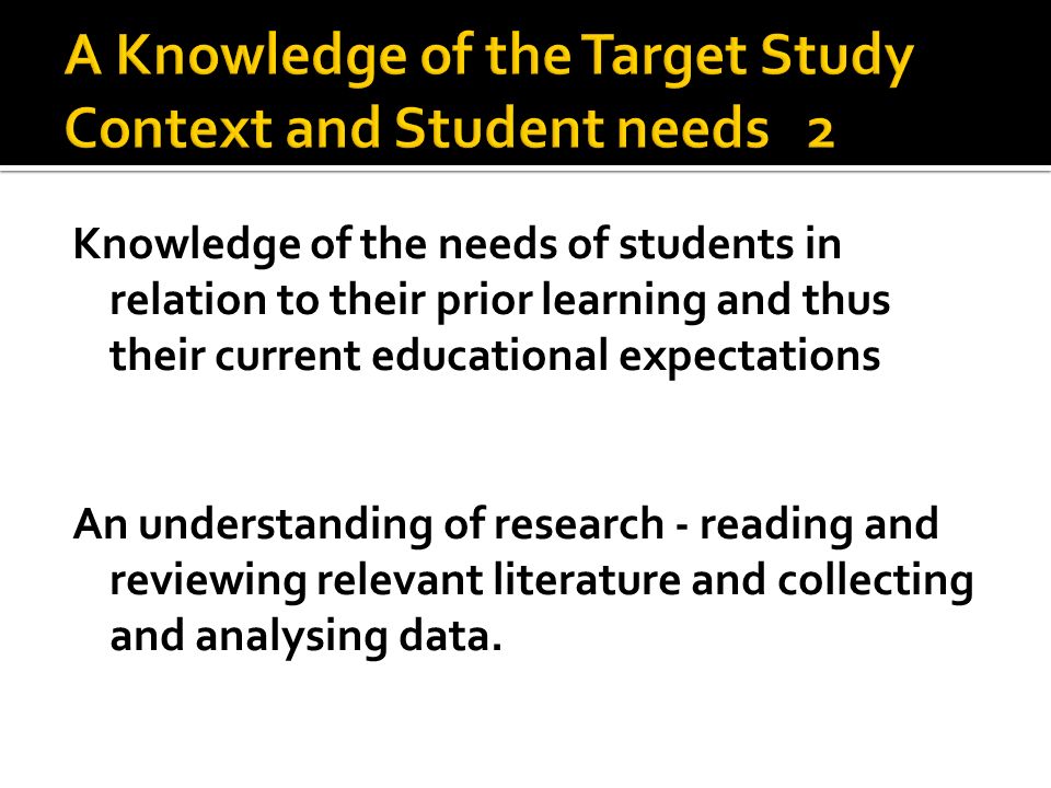 Knowledge of the needs of students in relation to their prior learning and thus their current educational expectations An understanding of research - reading and reviewing relevant literature and collecting and analysing data.