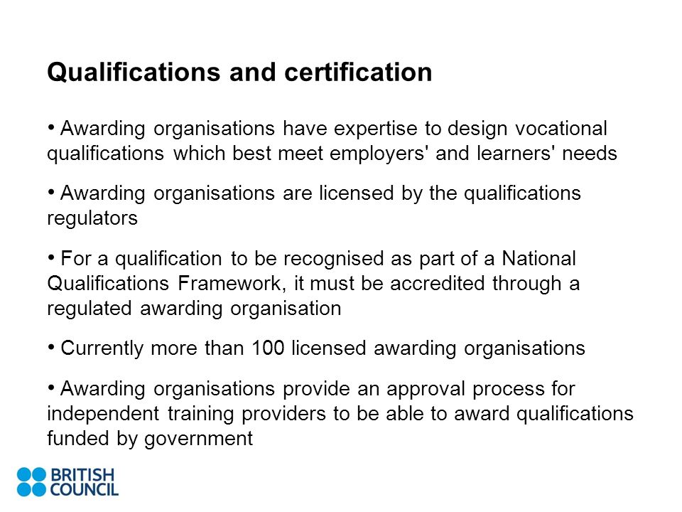 Qualifications and certification Awarding organisations have expertise to design vocational qualifications which best meet employers and learners needs Awarding organisations are licensed by the qualifications regulators For a qualification to be recognised as part of a National Qualifications Framework, it must be accredited through a regulated awarding organisation Currently more than 100 licensed awarding organisations Awarding organisations provide an approval process for independent training providers to be able to award qualifications funded by government