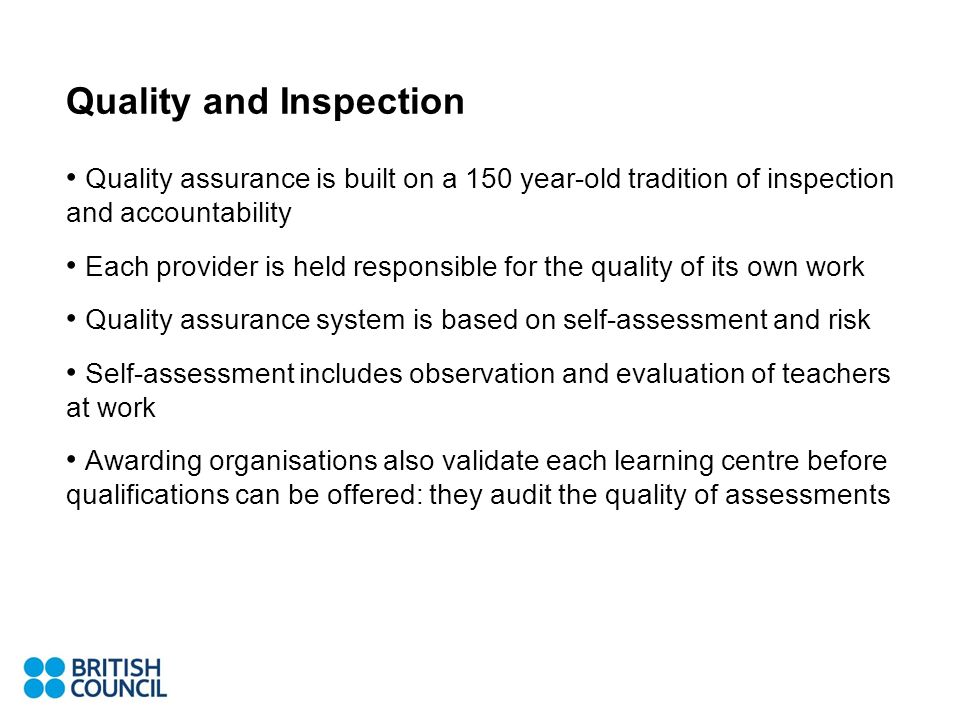Quality and Inspection Quality assurance is built on a 150 year-old tradition of inspection and accountability Each provider is held responsible for the quality of its own work Quality assurance system is based on self-assessment and risk Self-assessment includes observation and evaluation of teachers at work Awarding organisations also validate each learning centre before qualifications can be offered: they audit the quality of assessments