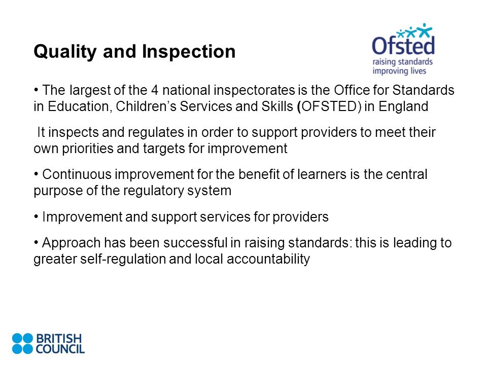 Quality and Inspection The largest of the 4 national inspectorates is the Office for Standards in Education, Childrens Services and Skills (OFSTED) in England It inspects and regulates in order to support providers to meet their own priorities and targets for improvement Continuous improvement for the benefit of learners is the central purpose of the regulatory system Improvement and support services for providers Approach has been successful in raising standards: this is leading to greater self-regulation and local accountability