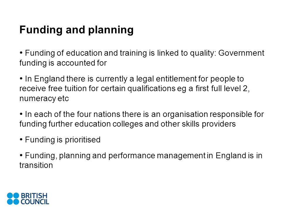 Funding and planning Funding of education and training is linked to quality: Government funding is accounted for In England there is currently a legal entitlement for people to receive free tuition for certain qualifications eg a first full level 2, numeracy etc In each of the four nations there is an organisation responsible for funding further education colleges and other skills providers Funding is prioritised Funding, planning and performance management in England is in transition