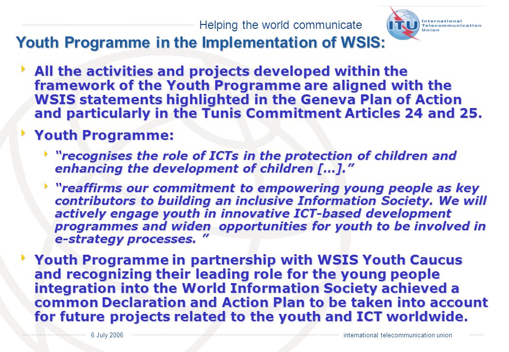 Helping the world communicate 6 July 2006 international telecommunication union Youth Programme in the Implementation of WSIS: All the activities and projects developed within the framework of the Youth Programme are aligned with the WSIS statements highlighted in the Geneva Plan of Action and particularly in the Tunis Commitment Articles 24 and 25.