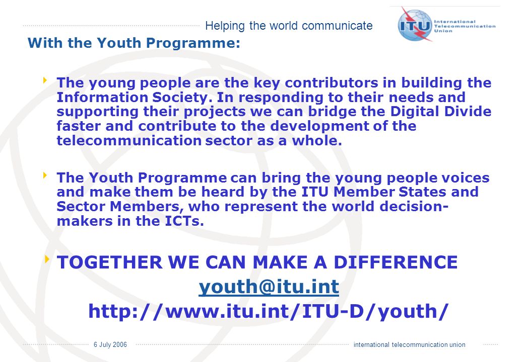 Helping the world communicate 6 July 2006 international telecommunication union With the Youth Programme: The young people are the key contributors in building the Information Society.