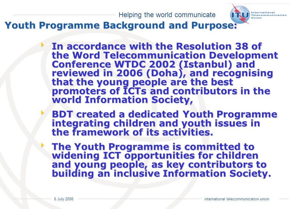 Helping the world communicate 6 July 2006 international telecommunication union Youth Programme Background and Purpose: In accordance with the Resolution 38 of the Word Telecommunication Development Conference WTDC 2002 (Istanbul) and reviewed in 2006 (Doha), and recognising that the young people are the best promoters of ICTs and contributors in the world Information Society, In accordance with the Resolution 38 of the Word Telecommunication Development Conference WTDC 2002 (Istanbul) and reviewed in 2006 (Doha), and recognising that the young people are the best promoters of ICTs and contributors in the world Information Society, BDT created a dedicated Youth Programme integrating children and youth issues in the framework of its activities.