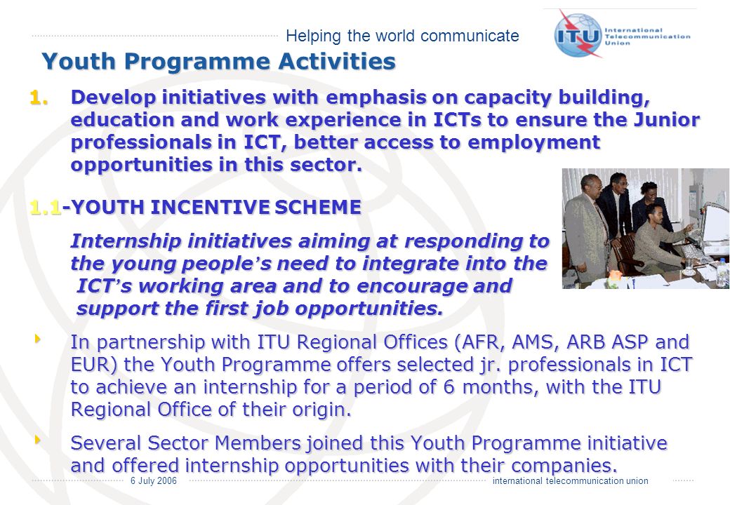 Helping the world communicate 6 July 2006 international telecommunication union Youth Programme Activities 1.Develop initiatives with emphasis on capacity building, education and work experience in ICTs to ensure the Junior professionals in ICT, better access to employment opportunities in this sector.