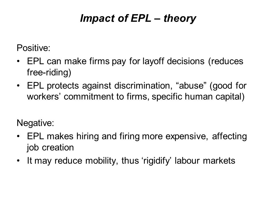 Impact of EPL – theory Positive: EPL can make firms pay for layoff decisions (reduces free-riding) EPL protects against discrimination, abuse (good for workers commitment to firms, specific human capital) Negative: EPL makes hiring and firing more expensive, affecting job creation It may reduce mobility, thus rigidify labour markets