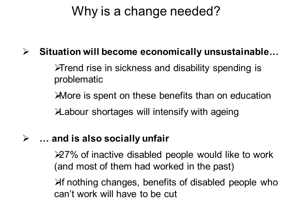 Situation will become economically unsustainable… Trend rise in sickness and disability spending is problematic More is spent on these benefits than on education Labour shortages will intensify with ageing … and is also socially unfair 27% of inactive disabled people would like to work (and most of them had worked in the past) If nothing changes, benefits of disabled people who cant work will have to be cut Why is a change needed