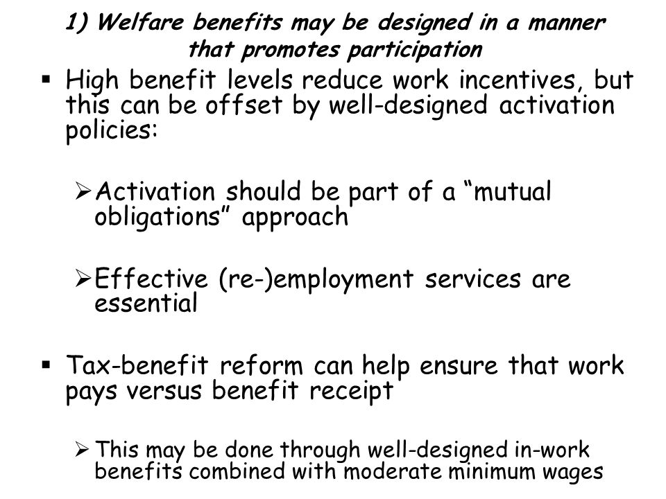 1) Welfare benefits may be designed in a manner that promotes participation High benefit levels reduce work incentives, but this can be offset by well-designed activation policies: Activation should be part of a mutual obligations approach Effective (re-)employment services are essential Tax-benefit reform can help ensure that work pays versus benefit receipt This may be done through well-designed in-work benefits combined with moderate minimum wages