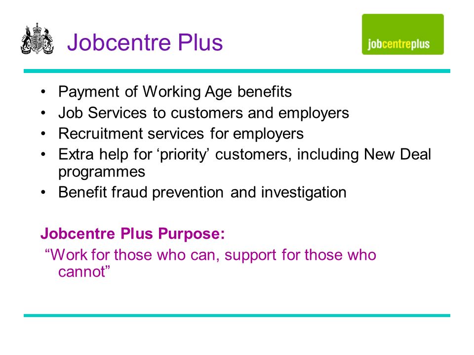 Jobcentre Plus Payment of Working Age benefits Job Services to customers and employers Recruitment services for employers Extra help for priority customers, including New Deal programmes Benefit fraud prevention and investigation Jobcentre Plus Purpose: Work for those who can, support for those who cannot