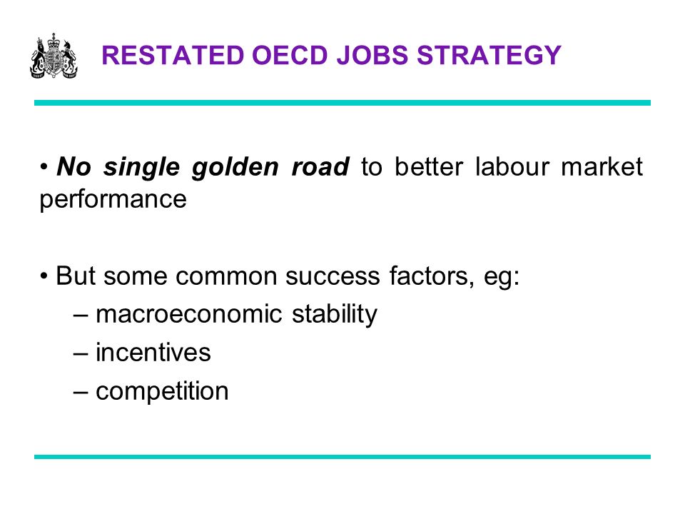 RESTATED OECD JOBS STRATEGY No single golden road to better labour market performance But some common success factors, eg: – macroeconomic stability – incentives – competition