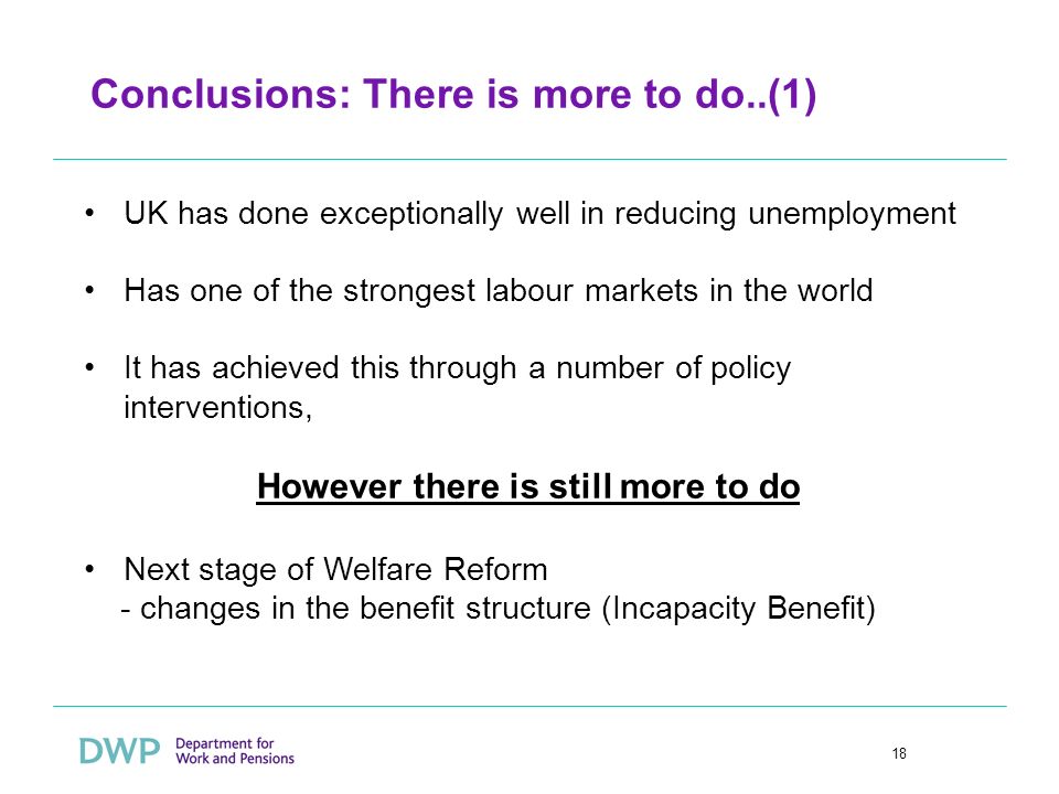 18 Conclusions: There is more to do..(1) UK has done exceptionally well in reducing unemployment Has one of the strongest labour markets in the world It has achieved this through a number of policy interventions, However there is still more to do Next stage of Welfare Reform - changes in the benefit structure (Incapacity Benefit)