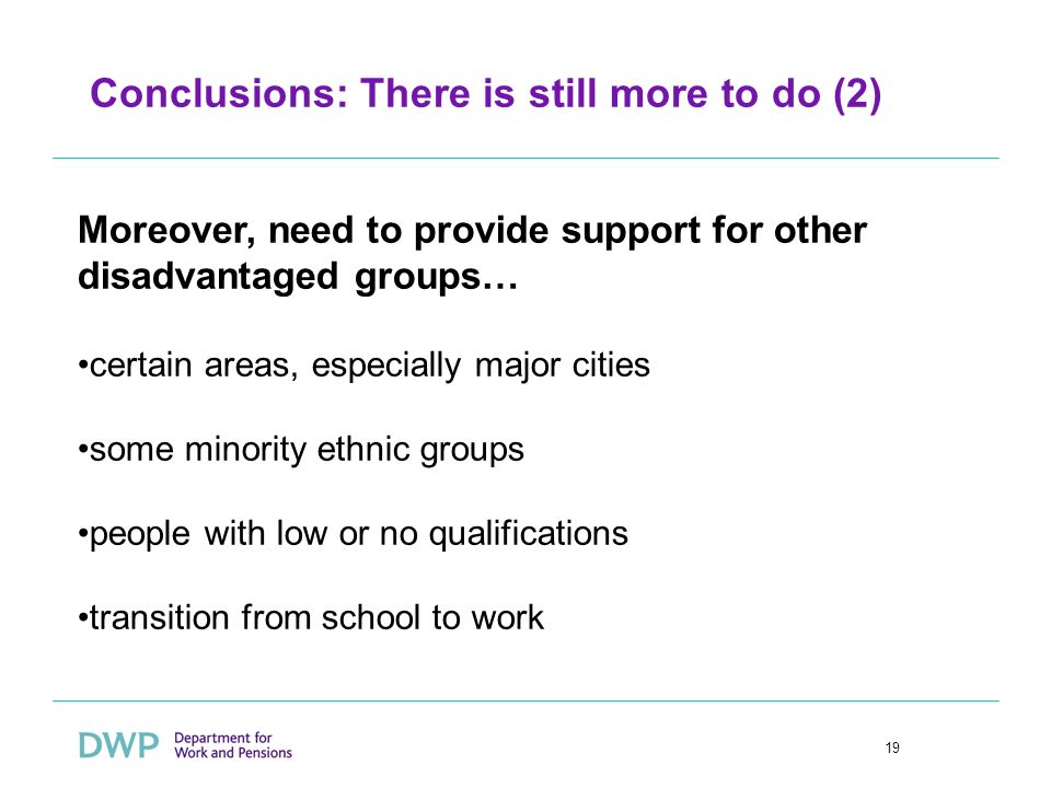 19 Conclusions: There is still more to do (2) Moreover, need to provide support for other disadvantaged groups… certain areas, especially major cities some minority ethnic groups people with low or no qualifications transition from school to work