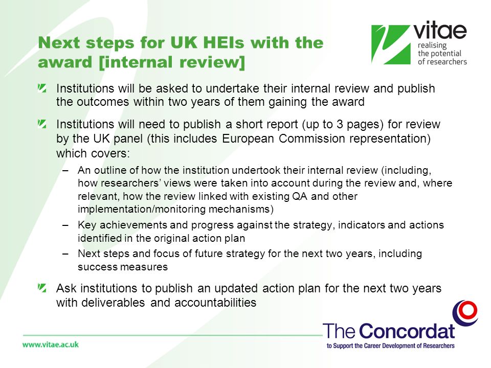 Next steps for UK HEIs with the award [internal review] Institutions will be asked to undertake their internal review and publish the outcomes within two years of them gaining the award Institutions will need to publish a short report (up to 3 pages) for review by the UK panel (this includes European Commission representation) which covers: –An outline of how the institution undertook their internal review (including, how researchers views were taken into account during the review and, where relevant, how the review linked with existing QA and other implementation/monitoring mechanisms) –Key achievements and progress against the strategy, indicators and actions identified in the original action plan –Next steps and focus of future strategy for the next two years, including success measures Ask institutions to publish an updated action plan for the next two years with deliverables and accountabilities