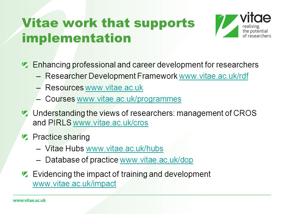 Vitae work that supports implementation Enhancing professional and career development for researchers –Researcher Development Framework   –Resources   –Courses   Understanding the views of researchers: management of CROS and PIRLS   Practice sharing –Vitae Hubs   –Database of practice   Evidencing the impact of training and development