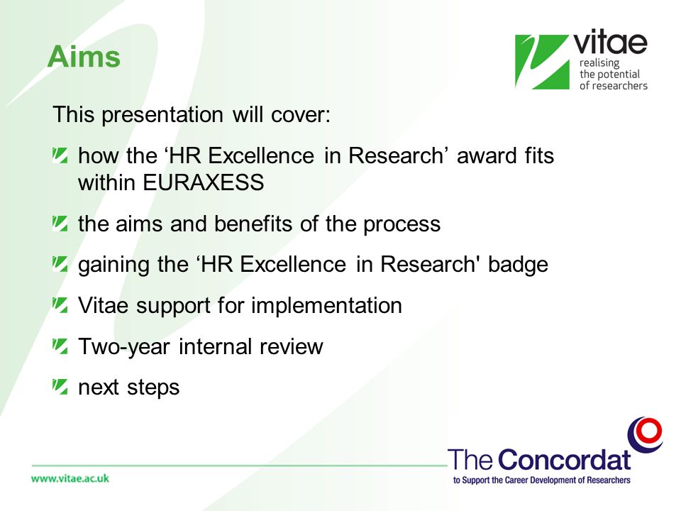 Aims This presentation will cover: how the HR Excellence in Research award fits within EURAXESS the aims and benefits of the process gaining the HR Excellence in Research badge Vitae support for implementation Two-year internal review next steps