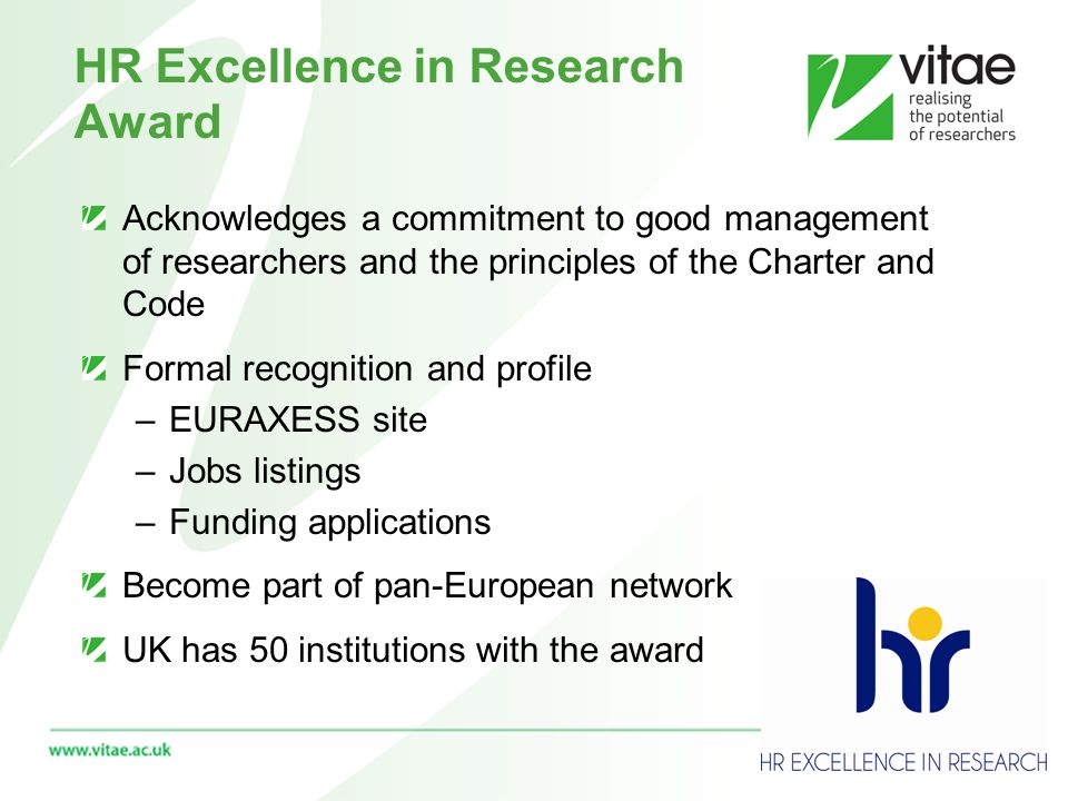 HR Excellence in Research Award Acknowledges a commitment to good management of researchers and the principles of the Charter and Code Formal recognition and profile –EURAXESS site –Jobs listings –Funding applications Become part of pan-European network UK has 50 institutions with the award