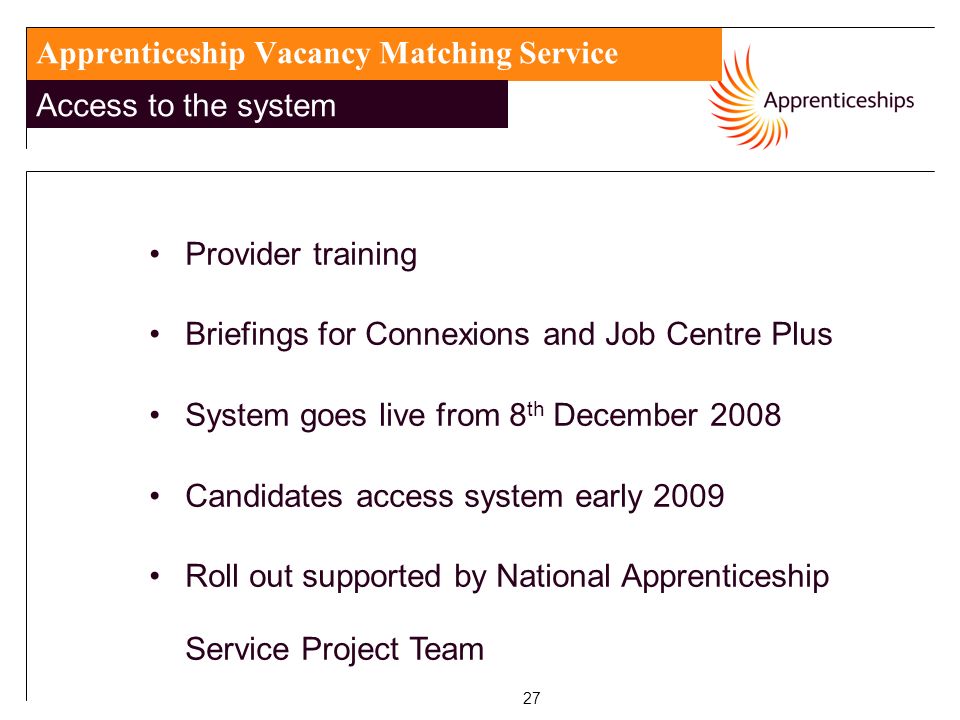 27 Apprenticeship Vacancy Matching Service Access to the system Provider training Briefings for Connexions and Job Centre Plus System goes live from 8 th December 2008 Candidates access system early 2009 Roll out supported by National Apprenticeship Service Project Team