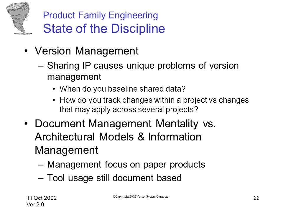 11 Oct 2002 Ver 2.0 ©Copyright 2002 Vortex System Concepts 22 Product Family Engineering State of the Discipline Version Management –Sharing IP causes unique problems of version management When do you baseline shared data.