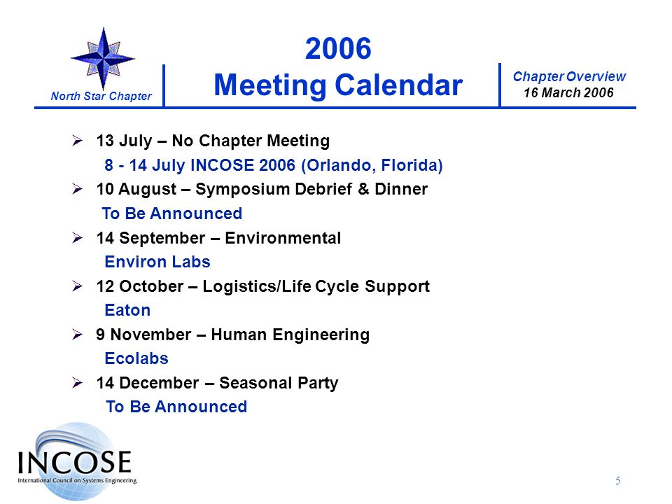 Chapter Overview 16 March 2006 North Star Chapter 5 13 July – No Chapter Meeting July INCOSE 2006 (Orlando, Florida) 10 August – Symposium Debrief & Dinner To Be Announced 14 September – Environmental Environ Labs 12 October – Logistics/Life Cycle Support Eaton 9 November – Human Engineering Ecolabs 14 December – Seasonal Party To Be Announced 2006 Meeting Calendar